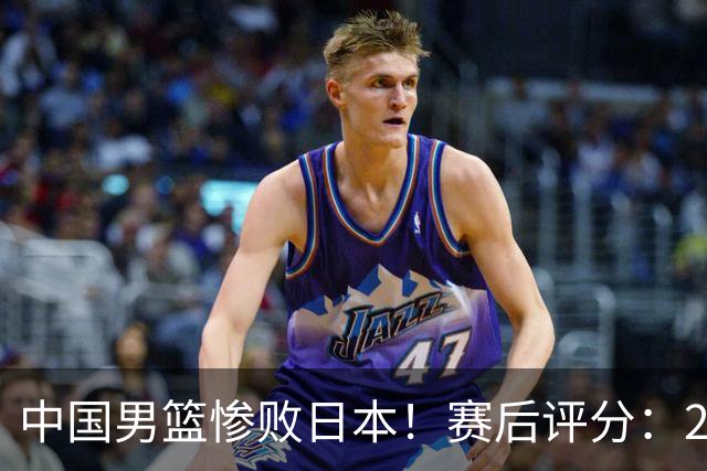 中国男篮惨败日本！赛后评分：2人优秀 4人合格 3人"花样"拉胯